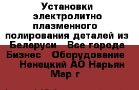 Установки электролитно-плазменного  полирования деталей из Беларуси - Все города Бизнес » Оборудование   . Ненецкий АО,Нарьян-Мар г.